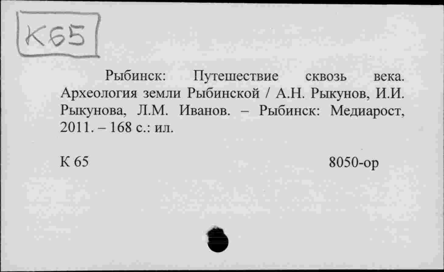 ﻿Рыбинск:	Путешествие сквозь века.
Археология земли Рыбинской / А.Н. Рыкунов, И.И. Рыкунова, Л.М. Иванов. - Рыбинск: Медиарост, 2011.- 168 с.: ил.
К 65
8050-ор